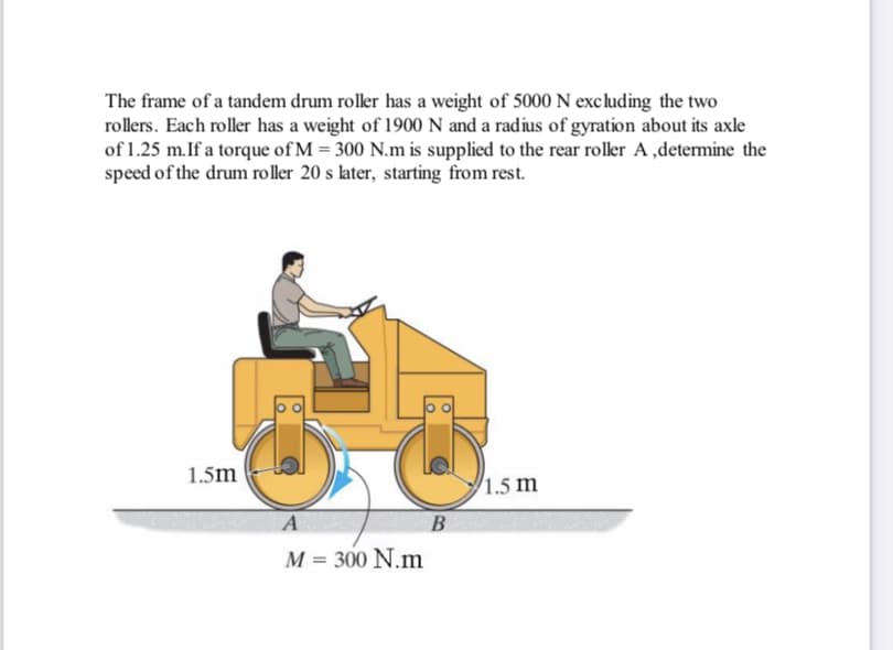 The frame of a tandem drum roller has a weight of 5000 N excluding the two
rollers. Each roller has a weight of 1900 N and a radius of gyration about its axle
of 1.25 m.If a torque of M = 300 N.m is supplied to the rear roller A ,determine the
speed of the drum roller 20 s later, starting from rest.
1.5m
1.5 m
B
M = 300 N.m
