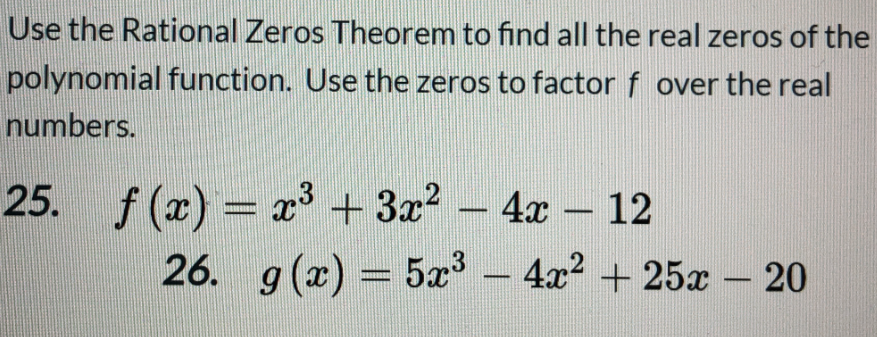 Use the Rational Zeros Theorem to find all the real zeros of the
polynomial function. Use the zeros to factor f over the real
numbers.
25. f (x) = x3 +3x? – 4x – 12
-
-
26. g (x) = 5æ – 4x? + 25x – 20
13
