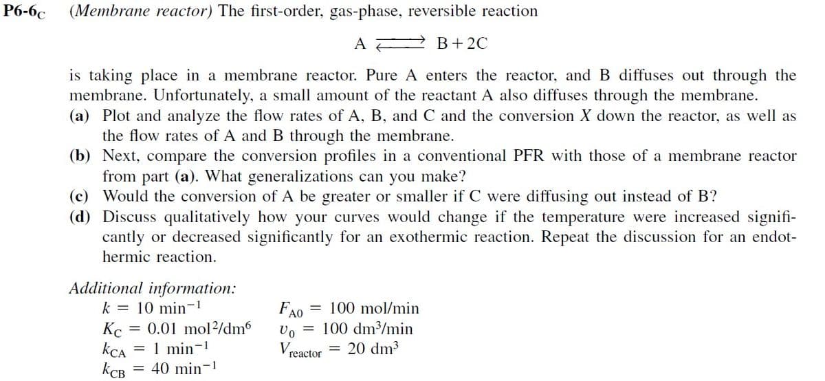 P6-6c
(Membrane reactor) The first-order, gas-phase, reversible reaction
A
B+2C
is taking place in a membrane reactor. Pure A enters the reactor, and B diffuses out through the
membrane. Unfortunately, a small amount of the reactant A also diffuses through the membrane.
(a) Plot and analyze the flow rates of A, B, and C and the conversion X down the reactor, as well as
the flow rates of A and B through the membrane.
(b) Next, compare the conversion profiles in a conventional PFR with those of a membrane reactor
from part (a). What generalizations can you make?
(c) Would the conversion of A be greater or smaller if C were diffusing out instead of B?
(d) Discuss qualitatively how your curves would change if the temperature were increased signifi-
cantly or decreased significantly for an exothermic reaction. Repeat the discussion for an endot-
hermic reaction.
Additional information:
== 0.01 mol/dm6
k =
10 min-1
Kc
KCA
=
1 min-1
KCB
= 40 min-1
AO
Vo
V
reactor
100 mol/min
100 dm³/min
= 20 dm³