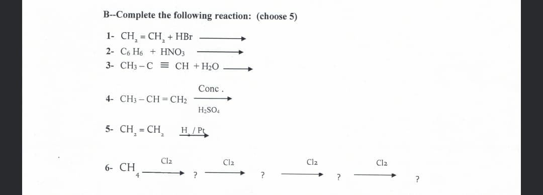 B--Complete the following reaction: (choose 5)
1- CH, = CH, + HBr
2- C6 H6 + HNO3
3- CH3 -C = CH +H2O
Conc
4- CH3 – CH = CH2
H2SO4
5- CH, = CH,
H/Pt
Cl2
Cl2
Cl2
Cl2
6- CH
?
