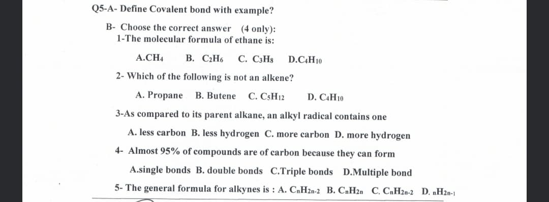 Q5-A- Define Covalent bond with example?
B- Choose the correct answer
(4 only):
1-The molecular formula of ethane is:
A.CH4
В. С2Н6
С. СзНя
D.C4H10
2- Which of the following is not an alkene?
A. Propane B. Butene
С. C:H12
D. C4H10
3-As compared to its parent alkane, an alkyl radical contains one
A. less carbon B. less hydrogen C. more carbon D. more hydrogen
4- Almost 95% of compounds are of carbon because they can form
A.single bonds B. double bonds C.Triple bonds D.Multiple bond
5- The general formula for alkynes is : A. CnH2n-2 B. CnH2n C. CnH2n-2 D. nH2n-1
