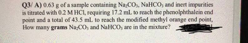 Q3/ A) 0.63 g of a sample containing Na,CO3, NaHCO, and inert impurities
is titrated with 0.2 M HCI, requiring 17.2 mL to reach the phenolphthalein end
point and a total of 43.5 mL to reach the modified methyl orange end point,
How many grams NazCO3 and NaHCO, are in the mixture?
