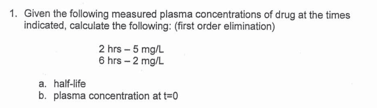1. Given the following measured plasma concentrations of drug at the times
indicated, calculate the following: (first order elimination)
2 hrs - 5 mg/L
6 hrs-2 mg/L
a. half-life
b. plasma concentration at t=0
