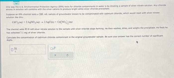 One way the U.S. Environmental Protection Agency (EPA) tests for chloride contaminants in water is by titrating a sample of silver nitrate solution. Any chloride.
anions in solution will combine with the silver cations to produce bright white silver chloride precipitate.
Suppose an EPA chemist tests a 200, mL sample of groundwater known to be contaminated with cadmium chloride, which would react with silver nitrate
solution like this:
CdCl(aq) + 2 AgNO3(aq) → 2 AgCl(s) + Cd (NO₂)₂(aq)
The chemist adds 85.0 mM silver nitrate solution to the sample until silver chloride stops forming. He then washes, dries, and weighs the precipitate. He finds het
has collected 7.1 mg of silver chloride.
Calculate the concentration of cadmium chloride contaminant in the original groundwater sample. Be sure your answer has the correct number of significant
digits.
mg
0 L
X