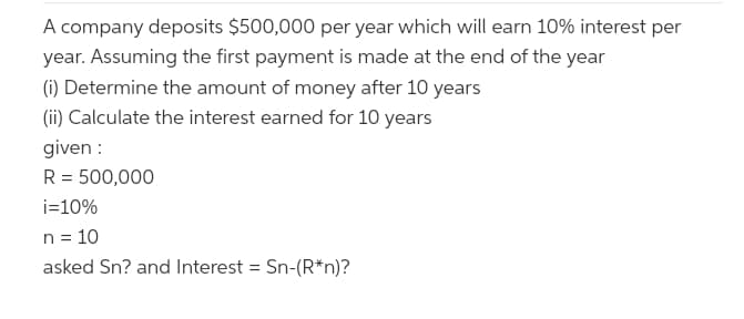 A company deposits $500,000 per year which will earn 10% interest per
year. Assuming the first payment is made at the end of the year
(i) Determine the amount of money after 10 years
(ii) Calculate the interest earned for 10 years
given :
R = 500,000
i=10%
n = 10
asked Sn? and Interest = Sn-(R*n)?