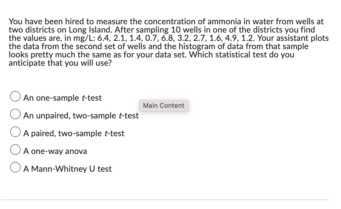 You have been hired to measure the concentration of ammonia in water from wells at
two districts on Long Island. After sampling 10 wells in one of the districts you find
the values are, in mg/L: 6.4, 2.1, 1.4, 0.7, 6.8, 3.2, 2.7, 1.6, 4.9, 1.2. Your assistant plots
the data from the second set of wells and the histogram of data from that sample
looks pretty much the same as for your data set. Which statistical test do you
anticipate that you will use?
An one-sample t-test
An unpaired, two-sample t-test
A paired, two-sample t-test
A one-way anova
A Mann-Whitney U test
Main Content