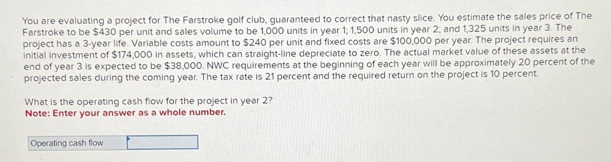 You are evaluating a project for The Farstroke golf club, guaranteed to correct that nasty slice. You estimate the sales price of The
Farstroke to be $430 per unit and sales volume to be 1,000 units in year 1; 1,500 units in year 2; and 1,325 units in year 3. The
project has a 3-year life. Variable costs amount to $240 per unit and fixed costs are $100,000 per year. The project requires an
initial investment of $174,000 in assets, which can straight-line depreciate to zero. The actual market value of these assets at the
end of year 3 is expected to be $38,000. NWC requirements at the beginning of each year will be approximately 20 percent of the
projected sales during the coming year. The tax rate is 21 percent and the required return on the project is 10 percent.
What is the operating cash flow for the project in year 2?
Note: Enter your answer as a whole number.
Operating cash flow