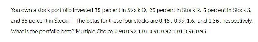 You own a stock portfolio invested 35 percent in Stock Q, 25 percent in Stock R, 5 percent in Stock S,
and 35 percent in Stock T. The betas for these four stocks are 0.46, 0.99, 1.6, and 1.36, respectively.
What is the portfolio beta? Multiple Choice 0.98 0.92 1.01 0.98 0.92 1.01 0.96 0.95