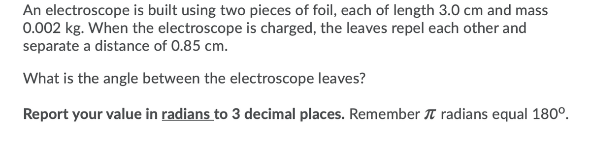An electroscope is built using two pieces of foil, each of length 3.0 cm and mass
0.002 kg. When the electroscope is charged, the leaves repel each other and
separate a distance of 0.85 cm.
What is the angle between the electroscope leaves?
Report your value in radians to 3 decimal places. Remember T radians equal 180°.
