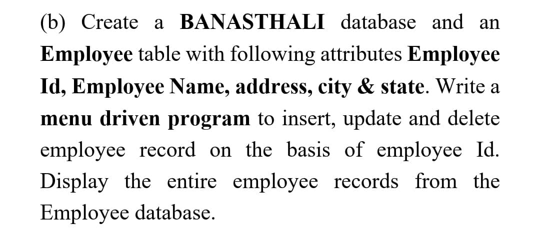 (b) Create a BANASTHALI database and an
Employee table with following attributes Employee
Id, Employee Name, address, city & state. Write a
mcnu driven program to insert, update and delete
employee record on the basis of employee Id.
Display the entire employee records from the
Employee database.

