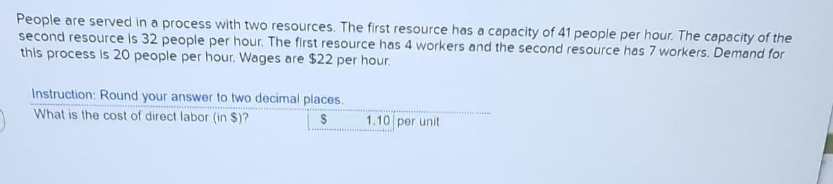 People are served in a process with two resources. The first resource has a capacity of 41 people per hour. The capacity of the
second resource is 32 people per hour. The first resource has 4 workers and the second resource has 7 workers. Demand for
this process is 20 people per hour. Wages are $22 per hour.
Instruction: Round your answer to two decimal places.
What is the cost of direct labor (in $)?
$
1.10 per unit