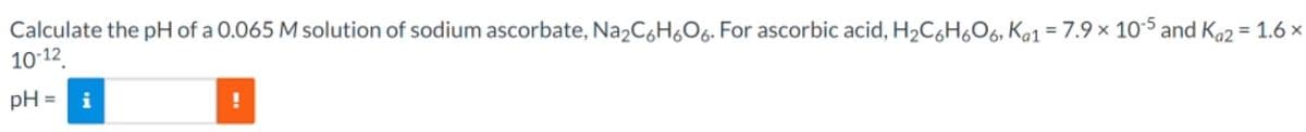 Calculate the pH of a 0.065 M solution of sodium ascorbate, Na2C6H6O6. For ascorbic acid, H₂C6H6O6, Kα1 = 7.9 × 10-5 and Ka2 = 1.6 ×
10-12
pH= i