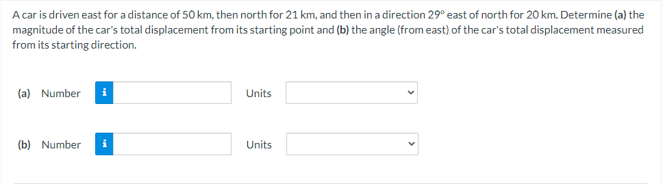 A car is driven east for a distance of 50 km, then north for 21 km, and then in a direction 29° east of north for 20 km. Determine (a) the
magnitude of the car's total displacement from its starting point and (b) the angle (from east) of the car's total displacement measured
from its starting direction.
(a) Number
i
Units
(b) Number
Units
