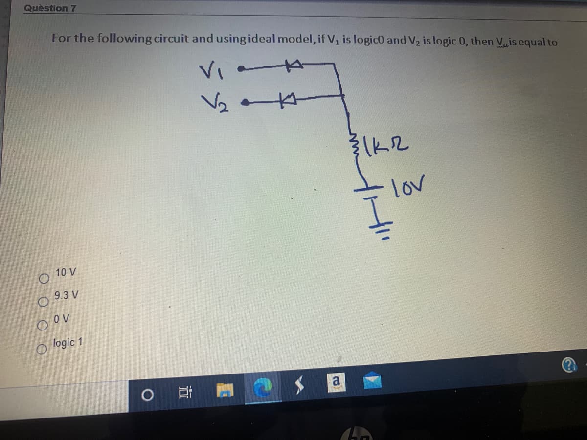 Quèstion 7
For the following circuit and using ideal model, if V, is logic0 and V, is logic 0, then Va is equal to
VI
lov
10 V
9.3 V
O V
logic 1
