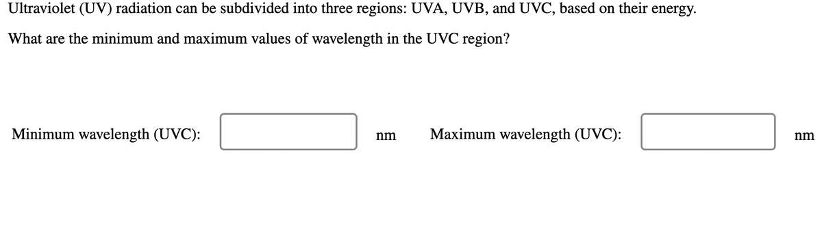 Ultraviolet (UV) radiation can be subdivided into three regions: UVA, UVB, and UVC, based on their energy.
What are the minimum and maximum values of wavelength in the UVC region?
Minimum wavelength (UVC):
Maximum wavelength (UVC):
nm
nm
