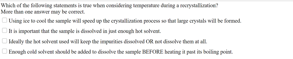 Which of the following statements is true when considering temperature during a recrystallization?
More than one answer may be correct.
Using ice to cool the sample will speed up the crystallization process so that large crystals will be formed.
It is important that the sample is dissolved in just enough hot solvent.
O Ideally the hot solvent used will keep the impurities dissolved OR not dissolve them at all.
Enough cold solvent should be added to dissolve the sample BEFORE heating it past its boiling point.
