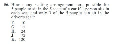 56. How many seating arrangements are possible for
5 people to sit in the 5 seats of a car if 1 person sits in
each seat and only 3 of the 5 people can sit in the
driver's seat?
FGHJK
F.
G.
H.
J.
10
12
24
72
K. 120