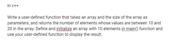 in c++
Write a user-defined function that takes an array and the size of the array as
parameters, and returns the number of elements whose values are between 10 and
20 in the array. Define and initialize an array with 10 elements in main() function and
use your user-defined function to display the result.