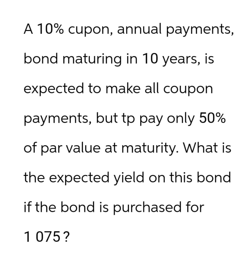 A 10% cupon, annual payments,
bond maturing in 10 years, is
expected to make all coupon
payments, but tp pay only 50%
of par value at maturity. What is
the expected yield on this bond
if the bond is purchased for
1 075?