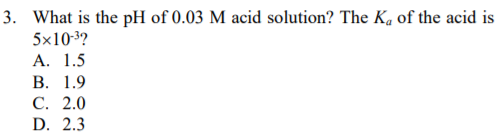 3. What is the pH of 0.03 M acid solution? The Ka of the acid is
5x103?
А. 1.5
В. 1.9
С. 2.0
D. 2.3
