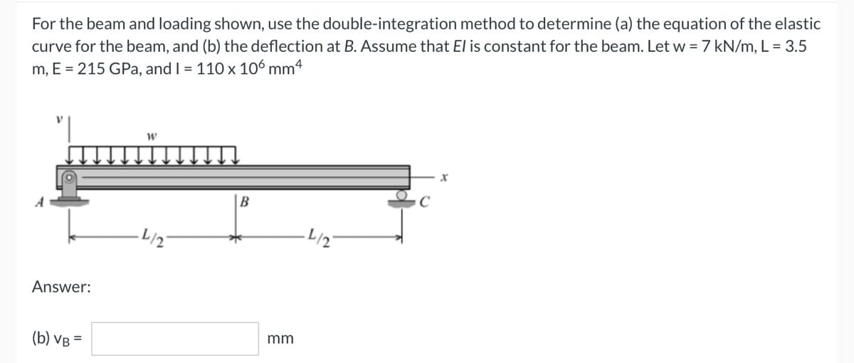 For the beam and loading shown, use the double-integration method to determine (a) the equation of the elastic
curve for the beam, and (b) the deflection at B. Assume that El is constant for the beam. Let w = 7 kN/m, L = 3.5
m, E = 215 GPa, and I = 110 x 106 mm4
W
X
B
·L/2
Answer:
(b) VB =
mm
·L/2
с
