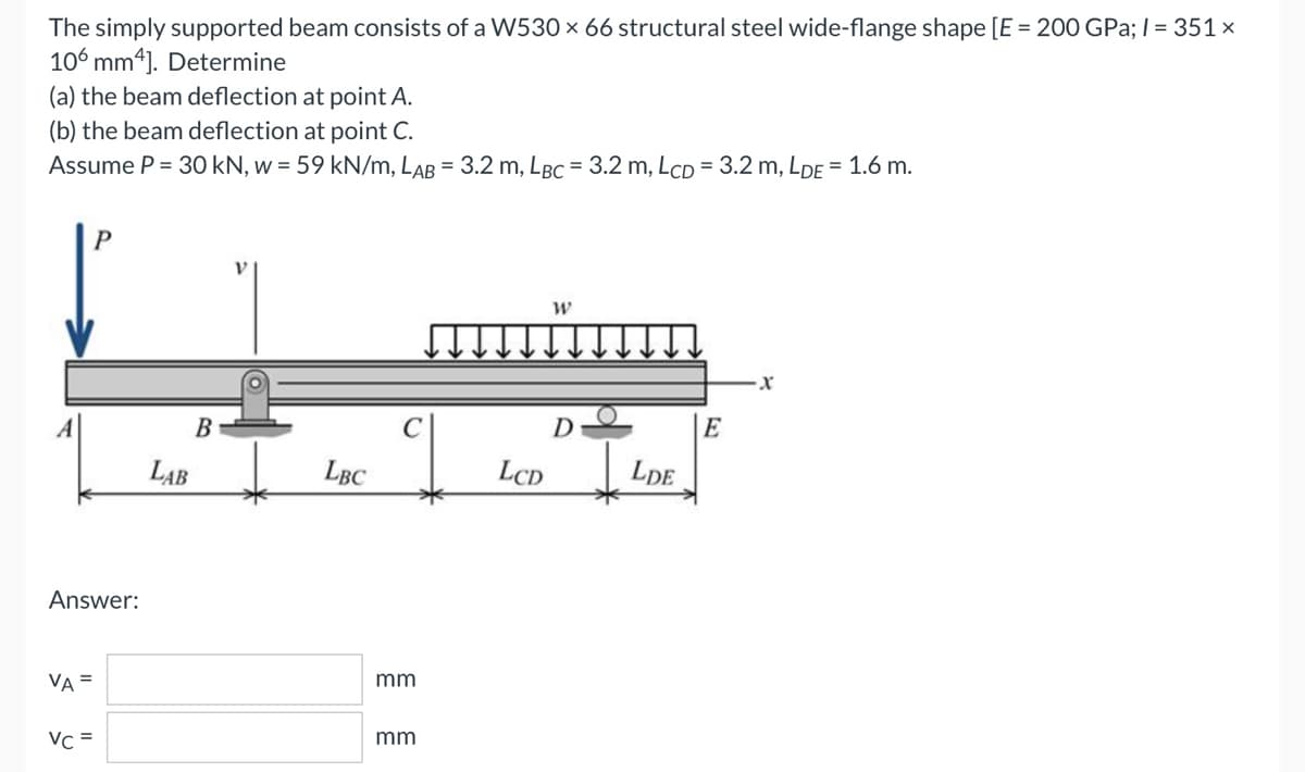 The simply supported beam consists of a W530 × 66 structural steel wide-flange shape [E = 200 GPa; l = 351x
106 mm4]. Determine
(a) the beam deflection at point A.
(b) the beam deflection at point C.
Assume P = 30 kN, w = 59 kN/m, LAB = 3.2 m, LBC = 3.2 m, LcD = 3.2 m, LDE = 1.6 m.
W
X
D
Answer:
VA =
Vc =
LAB
SO
B
LBC
C
mm
mm
LCD
LDE
E
