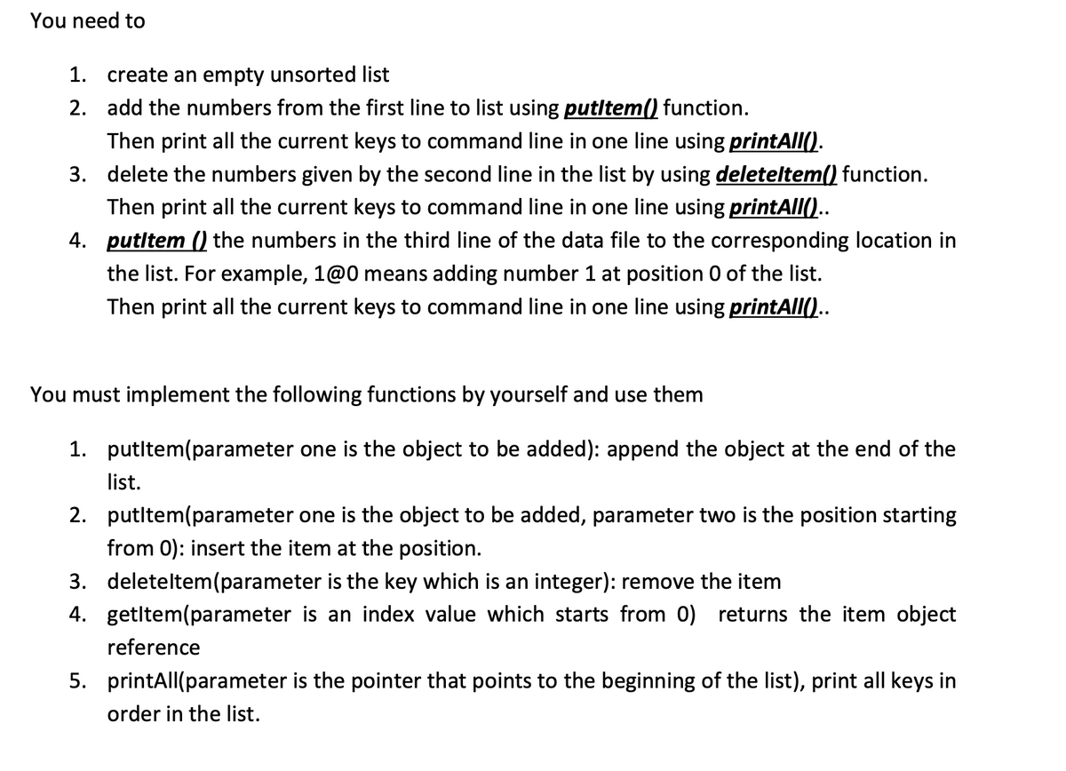 You need to
1. create an empty unsorted list
2. add the numbers from the first line to list using putItem() function.
Then print all the current keys to command line in one line using printAll().
3. delete the numbers given by the second line in the list by using deleteltem() function.
Then print all the current keys to command line in one line using printAll()..
4. putltem () the numbers in the third line of the data file to the corresponding location in
the list. For example, 1@0 means adding number 1 at position 0 of the list.
Then print all the current keys to command line in one line using printAll()..
You must implement the following functions by yourself and use them
1.
putltem(parameter one is the object to be added): append the object at the end of the
list.
2. putItem(parameter one is the object to be added, parameter two is the position starting
from 0): insert the item at the position.
3.
deleteltem(parameter is the key which is an integer): remove the item
4. getItem(parameter is an index value which starts from 0) returns the item object
reference
5. printAll(parameter is the pointer that points to the beginning of the list), print all keys in
order in the list.