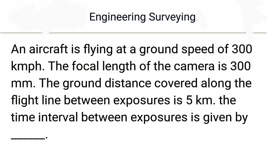Engineering Surveying
An aircraft is flying at a ground speed of 300
kmph. The focal length of the camera is 300
mm. The ground distance covered along the
flight line between exposures is 5 km. the
time interval between exposures is given by