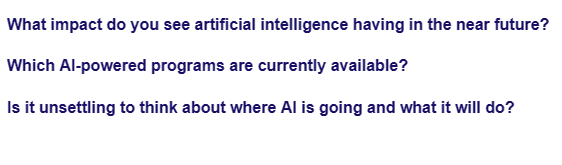 What impact do you see artificial intelligence having in the near future?
Which Al-powered programs are currently available?
Is it unsettling to think about where Al is going and what it will do?