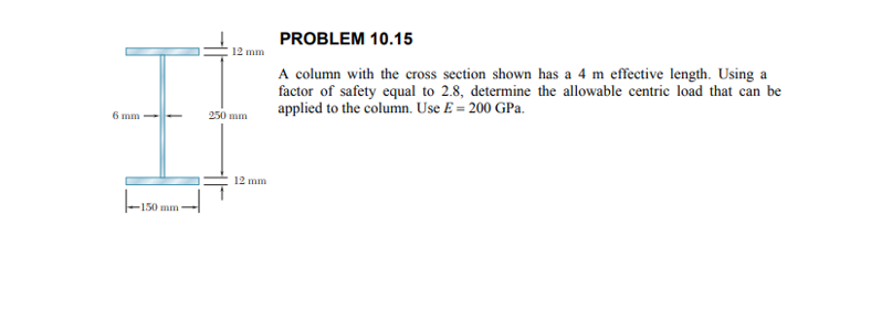 PROBLEM 10.15
12 mm
A column with the cross section shown has a 4 m effective length. Using a
factor of safety equal to 2.8, determine the allowable centric load that can be
applied to the column. Use E = 200 GPa.
250 mm
6 mm
12 mm
-150 mm
