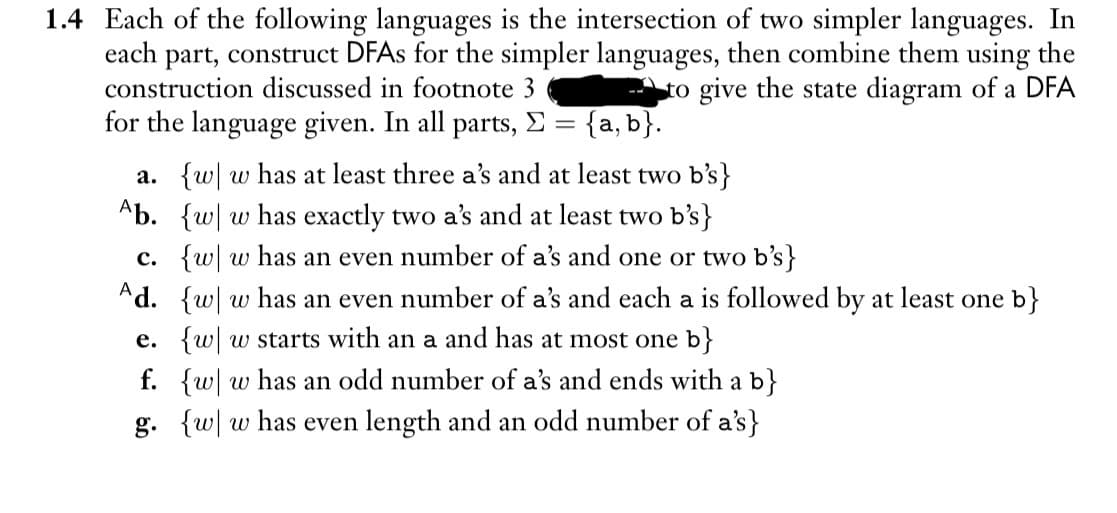 1.4 Each of the following languages is the intersection of two simpler languages. In
each part, construct DFAs for the simpler languages, then combine them using the
construction discussed in footnote 3
to give the state diagram of a DFA
for the language given. In all parts, Σ = {a, b}.
a. {w w has at least three a's and at least two b's}
Ab. {w w has exactly two a's and at least two b's}
c. {w w has an even number of a's and one or two b's}
Ad. {w w has an even number of a's and each a is followed by at least one b}
e. {w w starts with an a and has at most one b}
f. {w w has an odd number of a's and ends with a b}
g. {w w has even length and an odd number of a's}