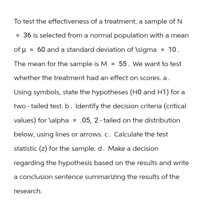 To test the effectiveness of a treatment, a sample of N
= 36 is selected from a normal population with a mean
of μ = 60 and a standard deviation of \sigma = 10.
The mean for the sample is M = 55. We want to test
whether the treatment had an effect on scores. a.
Using symbols, state the hypotheses (H0 and H1) for a
two-tailed test. b. Identify the decision criteria (critical
values) for \alpha .05, 2-tailed on the distribution
below, using lines or arrows. c. Calculate the test
statistic (z) for the sample. d. Make a decision
regarding the hypothesis based on the results and write
a conclusion sentence summarizing the results of the
research.