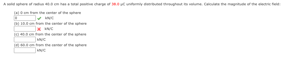 A solid sphere of radius 40.0 cm has a total positive charge of 38.0 μC uniformly distributed throughout its volume. Calculate the magnitude of the electric field:
(a) 0 cm from the center of the sphere
0
KN/C
(b) 10.0 cm from the center of the sphere
× KN/C
(c) 40.0 cm from the center of the sphere
KN/C
(d) 60.0 cm from the center of the sphere
KN/C
