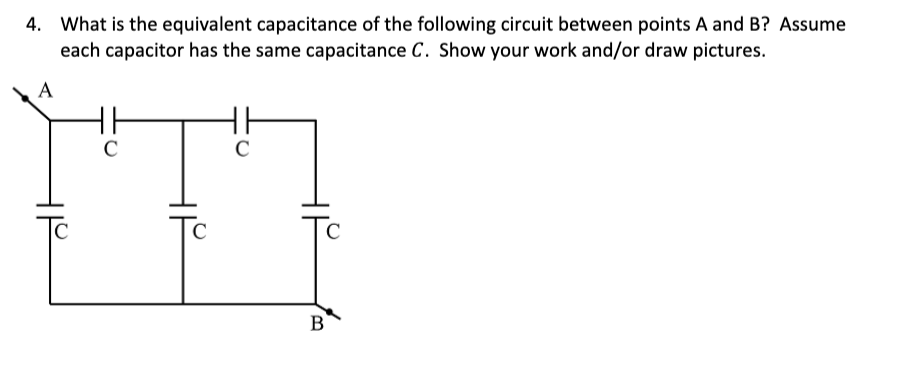 4. What is the equivalent capacitance of the following circuit between points A and B? Assume
each capacitor has the same capacitance C. Show your work and/or draw pictures.
A
C
C
C
C
с
B