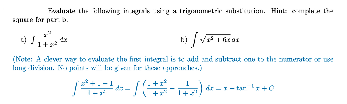 Evaluate the following integrals using a trigonometric substitution. Hint: complete the
square for part b.
a) S
x²
1+x²
dx
b)
[√x² + 6x da
dx
(Note: A clever way to evaluate the first integral is to add and subtract one to the numerator or use
long division. No points will be given for these approaches.)
x² + 1 1
1
[²
- / (₁+² -₁ -²) ² -
(1
tan ¹x + C
-1
1+x²
1+x²
dx
dx =X -