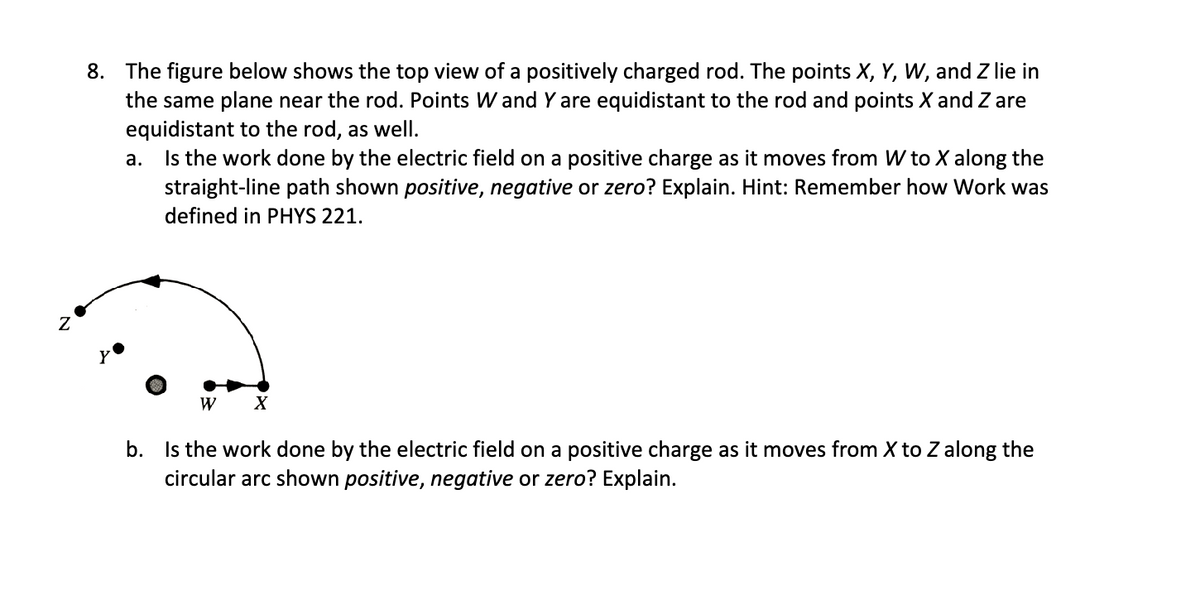 8. The figure below shows the top view of a positively charged rod. The points X, Y, W, and Z lie in
the same plane near the rod. Points W and Y are equidistant to the rod and points X and Z are
equidistant to the rod, as well.
a.
Is the work done by the electric field on a positive charge as it moves from W to X along the
straight-line path shown positive, negative or zero? Explain. Hint: Remember how Work was
defined in PHYS 221.
W
X
b. Is the work done by the electric field on a positive charge as it moves from X to Z along the
circular arc shown positive, negative or zero? Explain.