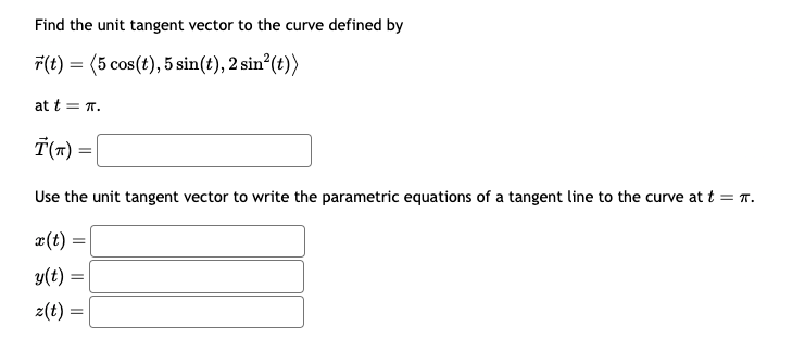 Find the unit tangent vector to the curve defined by
(t) = (5 cos(t), 5 sin(t), 2 sin²(t))
at t=π.
Ť(T) =
Use the unit tangent vector to write the parametric equations of a tangent line to the curve at t = π.
x(t)
y(t)
z(t) =
=
=