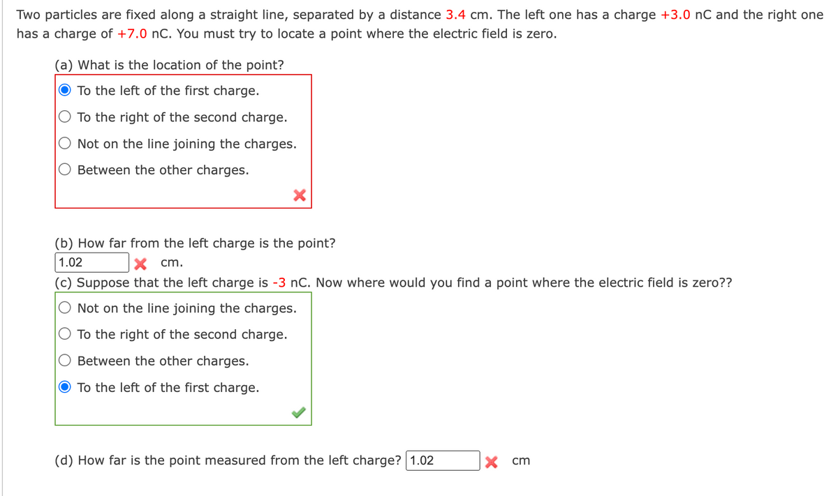 Two particles are fixed along a straight line, separated by a distance 3.4 cm. The left one has a charge +3.0 nC and the right one
has a charge of +7.0 nC. You must try to locate a point where the electric field is zero.
(a) What is the location of the point?
To the left of the first charge.
To the right of the second charge.
Not on the line joining the charges.
Between the other charges.
×
(b) How far from the left charge is the point?
1.02
× cm.
(c) Suppose that the left charge is -3 nC. Now where would you find a point where the electric field is zero??
Not on the line joining the charges.
To the right of the second charge.
Between the other charges.
To the left of the first charge.
(d) How far is the point measured from the left charge? 1.02
× cm