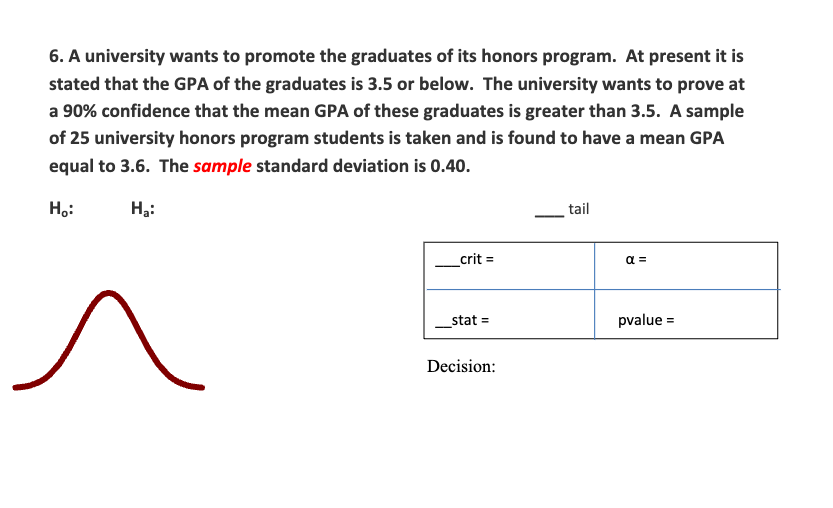 6. A university wants to promote the graduates of its honors program. At present it is
stated that the GPA of the graduates is 3.5 or below. The university wants to prove at
a 90% confidence that the mean GPA of these graduates is greater than 3.5. A sample
of 25 university honors program students is taken and is found to have a mean GPA
equal to 3.6. The sample standard deviation is 0.40.
H₂:
H₂:
_crit =
_stat =
Decision:
tail
α =
pvalue=