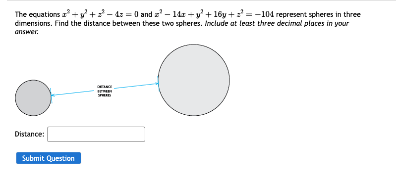 The equations x² + y²+z² - 4z = 0 and x² - 14x + y²+16y+² = -104 represent spheres in three
dimensions. Find the distance between these two spheres. Include at least three decimal places in your
answer.
Distance:
Submit Question
DISTANCE
BETWEEN
SPHERES