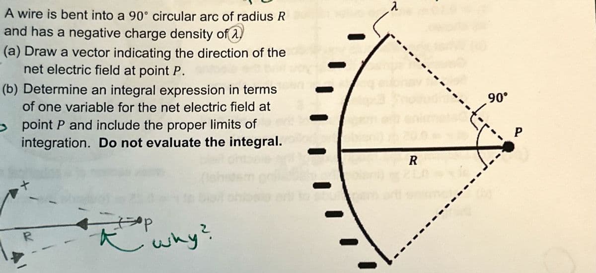 A wire is bent into a 90° circular arc of radius R
and has a negative charge density of 2.
(a) Draw a vector indicating the direction of the
net electric field at point P.
(b) Determine an integral expression in terms
of one variable for the net electric field at
point P and include the proper limits of
integration. Do not evaluate the integral.
R
why?
2
R
90°
P
