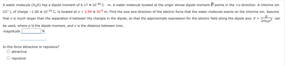 р
Σπερχε
can
A water molecule (H2O) has a dipole moment of 6.17 x 10-30 C. m. A water molecule located at the origin whose dipole moment P points in the +x-direction. A chlorine ion
(CI), of charge -1.60 × 10-19 C, is located at x = 2.99 × 10-9 m. Find the size and direction of the electric force that the water molecule exerts on the chlorine ion. Assume
that x is much larger than the separation d between the charges in the dipole, so that the approximate expression for the electric field along the dipole axis E =
be used, where p is the dipole moment, and x is the distance between ions.
magnitude
N
Is this force attractive or repulsive?
attractive
O repulsive