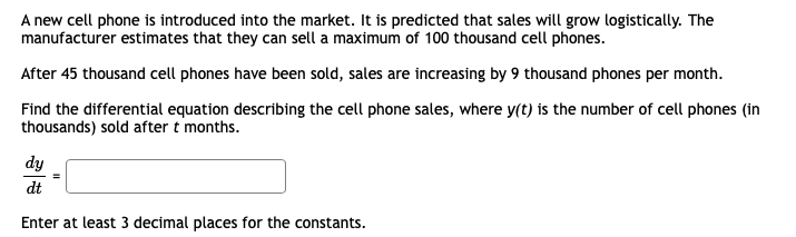 A new cell phone is introduced into the market. It is predicted that sales will grow logistically. The
manufacturer estimates that they can sell a maximum of 100 thousand cell phones.
After 45 thousand cell phones have been sold, sales are increasing by 9 thousand phones per month.
Find the differential equation describing the cell phone sales, where y(t) is the number of cell phones (in
thousands) sold after t months.
dy
dt
Enter at least 3 decimal places for the constants.
