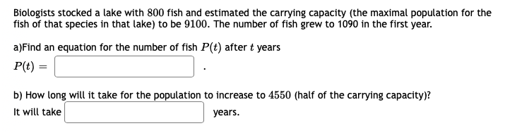Biologists stocked a lake with 800 fish and estimated the carrying capacity (the maximal population for the
fish of that species in that lake) to be 9100. The number of fish grew to 1090 in the first year.
a)Find an equation for the number of fish P(t) after t years
P(t) =
b) How long will it take for the population to increase to 4550 (half of the carrying capacity)?
It will take
years.
