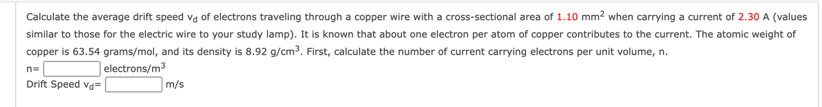Calculate the average drift speed vd of electrons traveling through a copper wire with a cross-sectional area of 1.10 mm² when carrying a current of 2.30 A (values
similar to those for the electric wire to your study lamp). It is known that about one electron per atom of copper contributes to the current. The atomic weight of
copper is 63.54 grams/mol, and its density is 8.92 g/cm³. First, calculate the number of current carrying electrons per unit volume, n.
n=
electrons/m³
Drift Speed Vd=
m/s