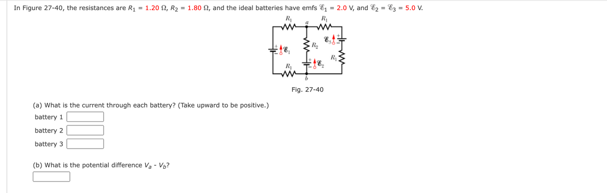 In Figure 27-40, the resistances are R₁
=
1.20 2, R2 = 1.80 2, and the ideal batteries have emfs 1
=
2.0 V, and 2
=
E3 = 5.0 V.
R₁
R₁
a
R₂
જ્જ
R₁
182
R₁
(a) What is the current through each battery? (Take upward to be positive.)
battery 1
battery 2
battery 3
(b) What is the potential difference Va - Vb?
Fig. 27-40
