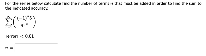 For the series below calculate find the number of terms n that must be added in order to find the sum to
the indicated accuracy.
(-1)"5
n0.8
n=1
[error] < 0.01
n =