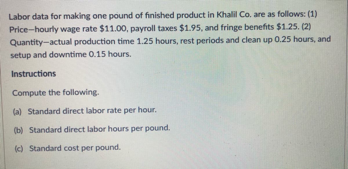 Labor data for making one pound of finished product in Khalil Co. are as follows: (1)
Price-hourly wage rate $11.00, payroll taxes $1.95, and fringe benefits $1.25. (2)
Quantity-actual production time 1.25 hours, rest periods and clean up 0.25 hours, and
setup and downtime 0.15 hours.
Instructions
Compute the following.
(a) Standard direct labor rate per hour.
(b) Standard direct labor hours per pound.
(c) Standard cost per pound.
