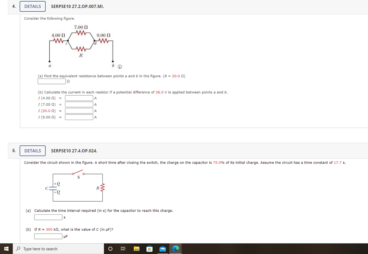 4.
DETAILS
SERPSE10 27.2.OP.007.MI.
Consider the following figure.
7.00 N
4.00 2
9.00 2
R
a
(a) Find the equivalent resistance between points a and b in the figure. (R = 20.0 Q)
(b) Calculate the current in each resistor if a potential difference of 36.0 V is applied between points a and b.
I (4.00 N) =
A
A
I (7.00 0) =
I (20.0 0) =
A.
I (9.00 0) =
A
5.
DETAILS
SERPSE10 27.4.OP.024.
Consider the circuit shown in the figure. A short time after closing the switch, the charge on the capacitor is 75.0% of its initial charge. Assume the circuit has a time constant of 17.7 s.
R-
(a) Calculate the time interval required (in s) for the capacitor to reach this charge.
(b) If R = 300 kn, what is the value of C (in µF)?
P Type here to search
远
