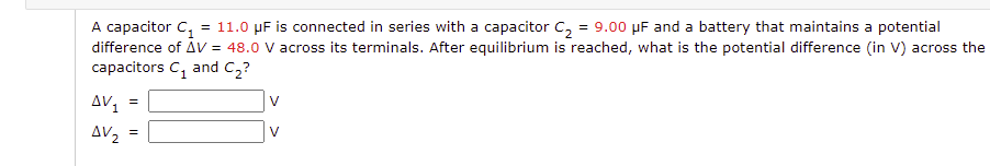 A capacitor C,
difference of AV = 48.0 V across its terminals. After equilibrium is reached, what is the potential difference (in V) across the
capacitors C, and C,?
= 11.0 µF is connected in series with a capacitor C, = 9.00 µF and a battery that maintains a potential
AV1
=
AV2
V
